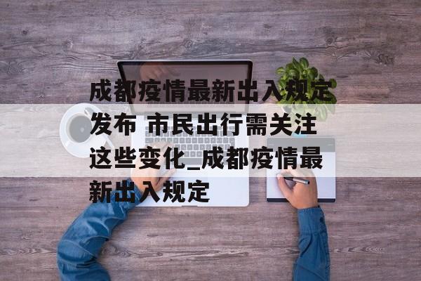 成都疫情最新出入规定发布 市民出行需关注这些变化_成都疫情最新出入规定