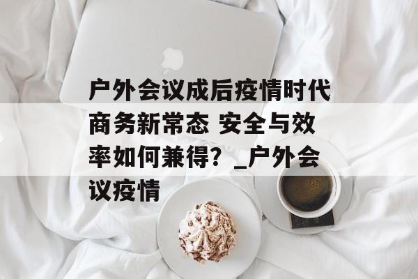 户外会议成后疫情时代商务新常态 安全与效率如何兼得？_户外会议疫情