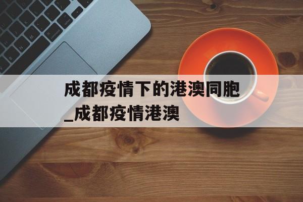 成都疫情下的港澳同胞_成都疫情港澳