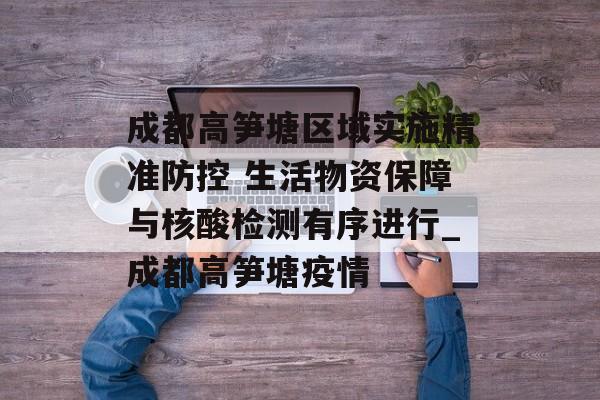 成都高笋塘区域实施精准防控 生活物资保障与核酸检测有序进行_成都高笋塘疫情
