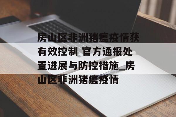 房山区非洲猪瘟疫情获有效控制 官方通报处置进展与防控措施_房山区非洲猪瘟疫情