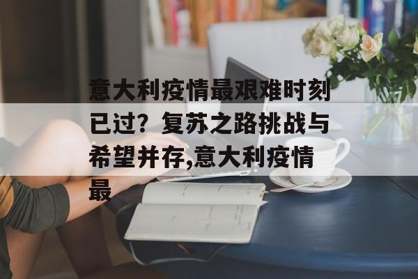 意大利疫情最艰难时刻已过？复苏之路挑战与希望并存,意大利疫情最