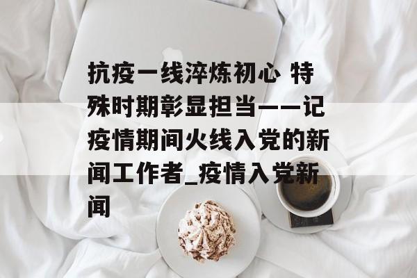 抗疫一线淬炼初心 特殊时期彰显担当——记疫情期间火线入党的新闻工作者_疫情入党新闻