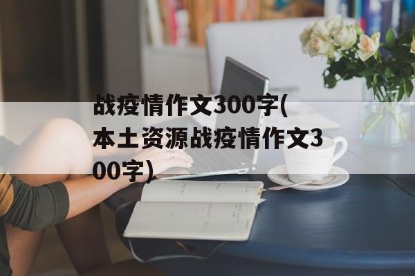 战疫情作文300字(本土资源战疫情作文300字)