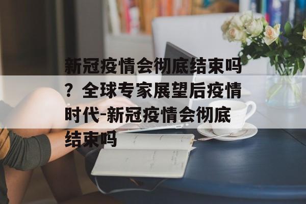 新冠疫情会彻底结束吗？全球专家展望后疫情时代-新冠疫情会彻底结束吗