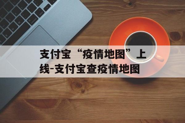 支付宝“疫情地图”上线-支付宝查疫情地图