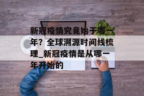 新冠疫情究竟始于哪一年？全球溯源时间线梳理_新冠疫情是从哪一年开始的