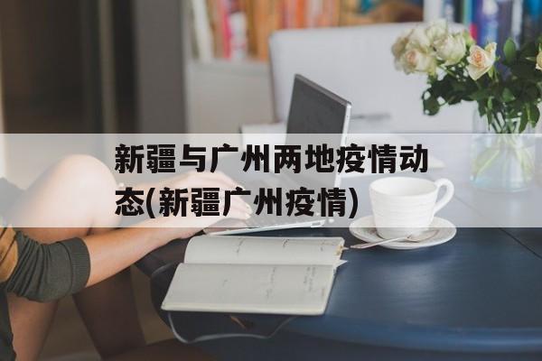 新疆与广州两地疫情动态(新疆广州疫情)