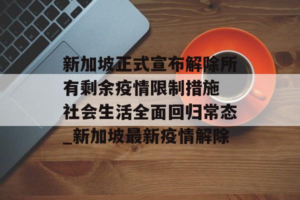 新加坡正式宣布解除所有剩余疫情限制措施 社会生活全面回归常态_新加坡最新疫情解除