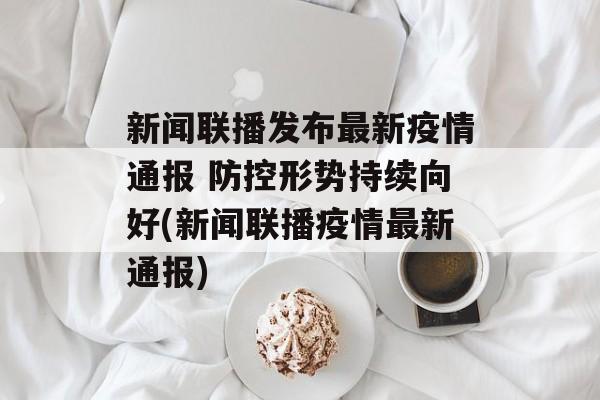 新闻联播发布最新疫情通报 防控形势持续向好(新闻联播疫情最新通报)