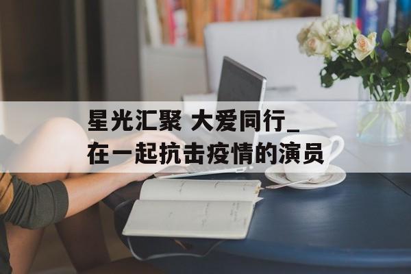 星光汇聚 大爱同行_在一起抗击疫情的演员