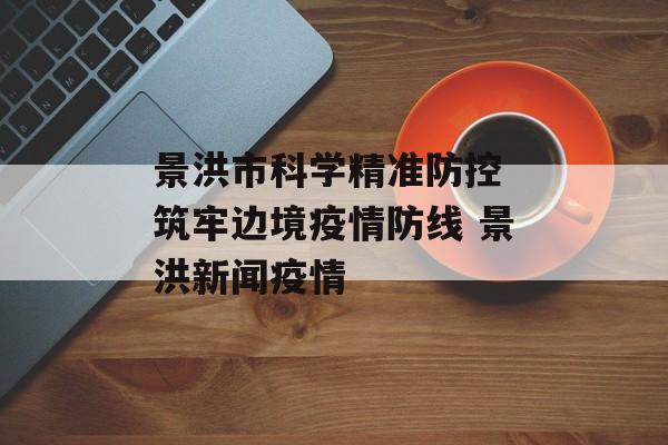 景洪市科学精准防控 筑牢边境疫情防线 景洪新闻疫情