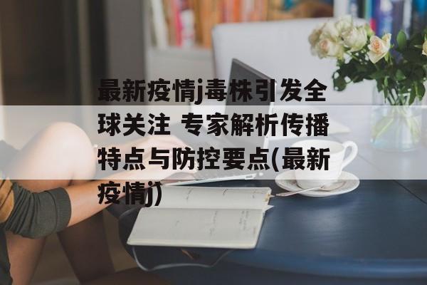最新疫情j毒株引发全球关注 专家解析传播特点与防控要点(最新疫情j)