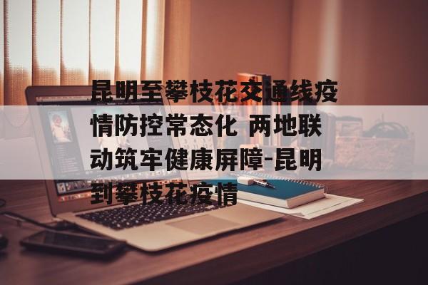 昆明至攀枝花交通线疫情防控常态化 两地联动筑牢健康屏障-昆明到攀枝花疫情
