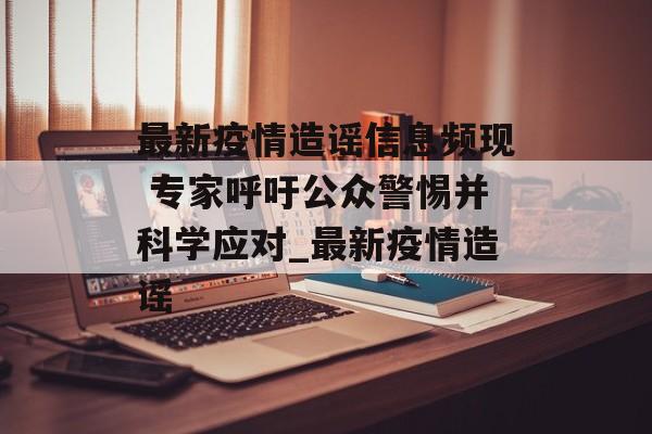 最新疫情造谣信息频现 专家呼吁公众警惕并科学应对_最新疫情造谣