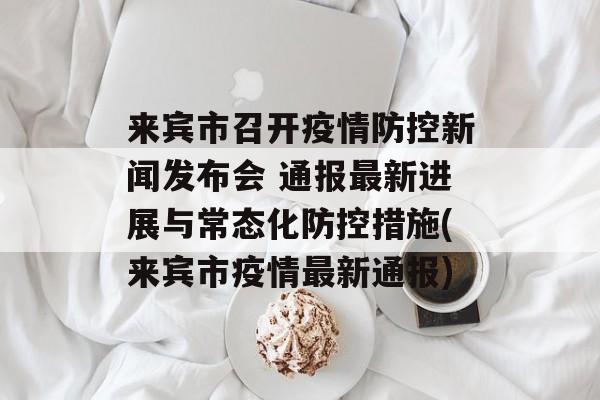 来宾市召开疫情防控新闻发布会 通报最新进展与常态化防控措施(来宾市疫情最新通报)