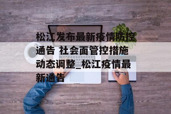 松江发布最新疫情防控通告 社会面管控措施动态调整_松江疫情最新通告