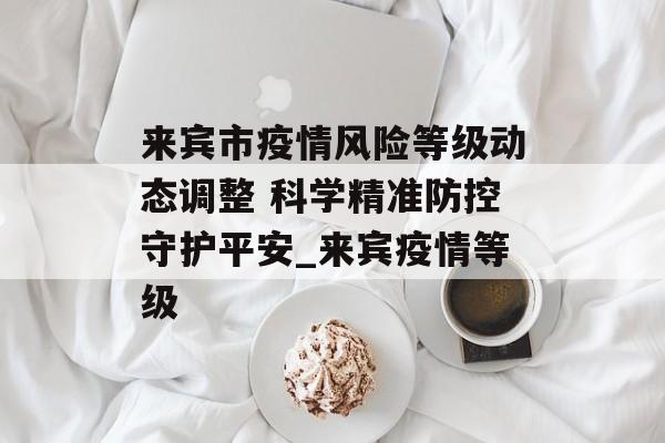 来宾市疫情风险等级动态调整 科学精准防控守护平安_来宾疫情等级