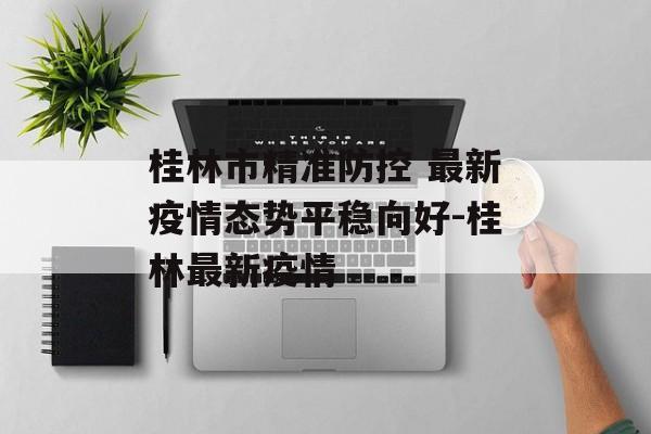 桂林市精准防控 最新疫情态势平稳向好-桂林最新疫情