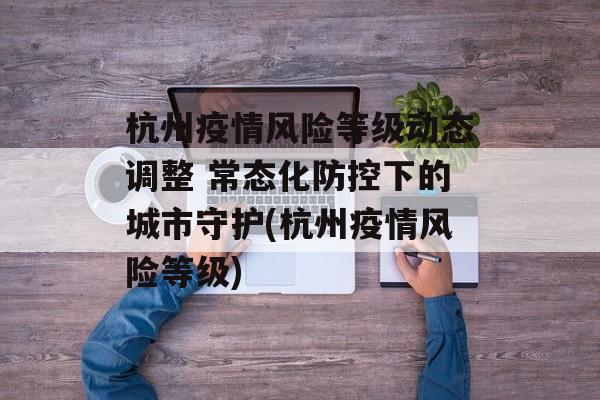 杭州疫情风险等级动态调整 常态化防控下的城市守护(杭州疫情风险等级)