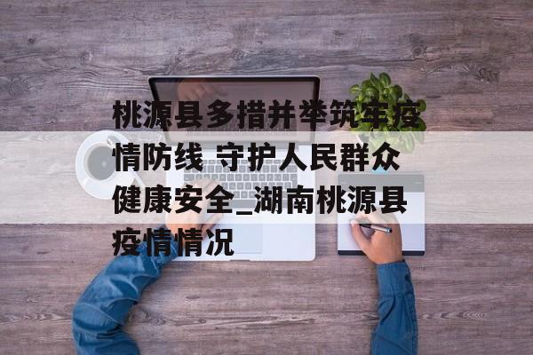 桃源县多措并举筑牢疫情防线 守护人民群众健康安全_湖南桃源县疫情情况