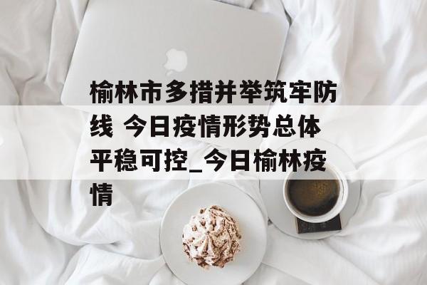 榆林市多措并举筑牢防线 今日疫情形势总体平稳可控_今日榆林疫情