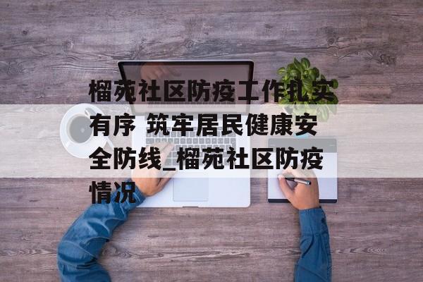 榴苑社区防疫工作扎实有序 筑牢居民健康安全防线_榴苑社区防疫情况