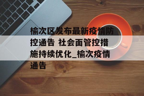 榆次区发布最新疫情防控通告 社会面管控措施持续优化_榆次疫情通告