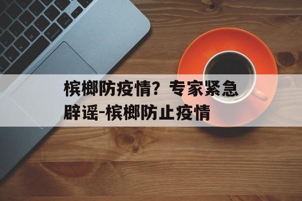 槟榔防疫情？专家紧急辟谣-槟榔防止疫情