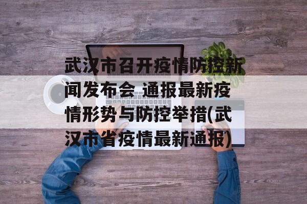 武汉市召开疫情防控新闻发布会 通报最新疫情形势与防控举措(武汉市省疫情最新通报)