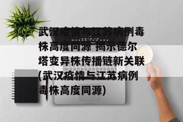 武汉疫情与江苏病例毒株高度同源 揭示德尔塔变异株传播链新关联(武汉疫情与江苏病例毒株高度同源)