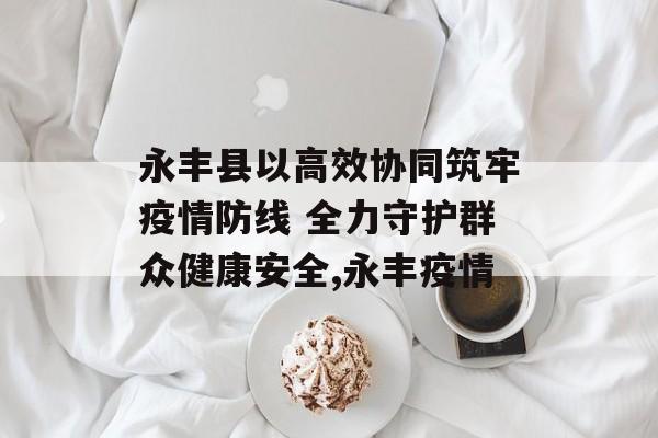 永丰县以高效协同筑牢疫情防线 全力守护群众健康安全,永丰疫情