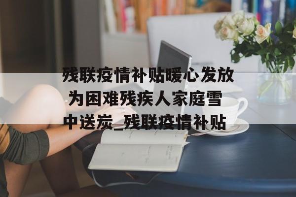 残联疫情补贴暖心发放 为困难残疾人家庭雪中送炭_残联疫情补贴