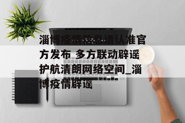 淄博疫情信息请认准官方发布 多方联动辟谣护航清朗网络空间_淄博疫情辟谣