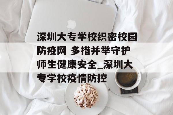 深圳大专学校织密校园防疫网 多措并举守护师生健康安全_深圳大专学校疫情防控