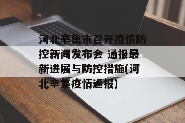 河北辛集市召开疫情防控新闻发布会 通报最新进展与防控措施(河北辛集疫情通报)