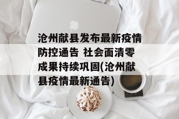 沧州献县发布最新疫情防控通告 社会面清零成果持续巩固(沧州献县疫情最新通告)