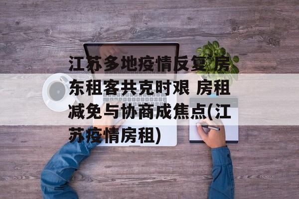 江苏多地疫情反复 房东租客共克时艰 房租减免与协商成焦点(江苏疫情房租)