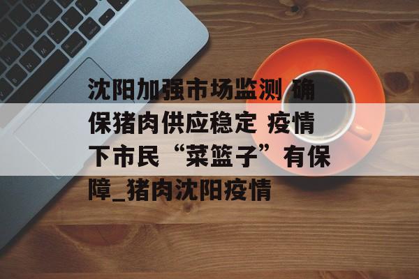 沈阳加强市场监测 确保猪肉供应稳定 疫情下市民“菜篮子”有保障_猪肉沈阳疫情