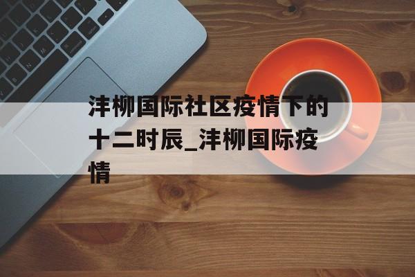 沣柳国际社区疫情下的十二时辰_沣柳国际疫情