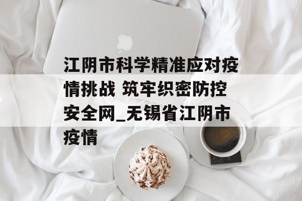 江阴市科学精准应对疫情挑战 筑牢织密防控安全网_无锡省江阴市疫情