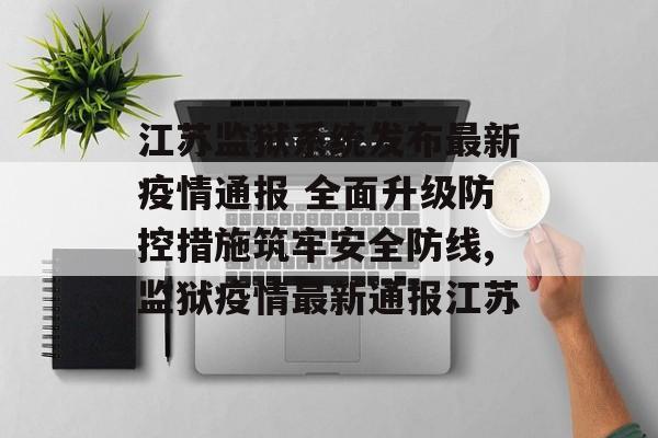 江苏监狱系统发布最新疫情通报 全面升级防控措施筑牢安全防线,监狱疫情最新通报江苏
