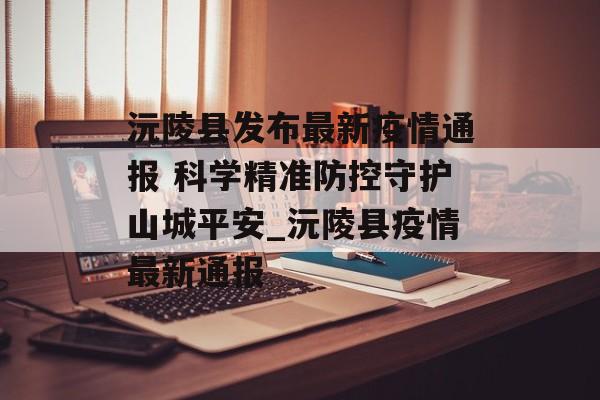 沅陵县发布最新疫情通报 科学精准防控守护山城平安_沅陵县疫情最新通报