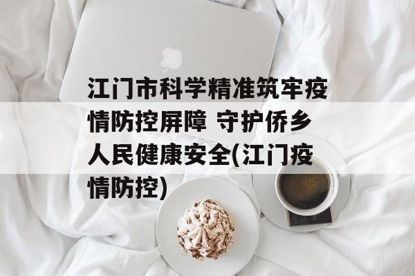 江门市科学精准筑牢疫情防控屏障 守护侨乡人民健康安全(江门疫情防控)