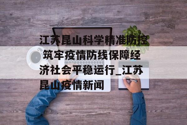 江苏昆山科学精准防控 筑牢疫情防线保障经济社会平稳运行_江苏昆山疫情新闻