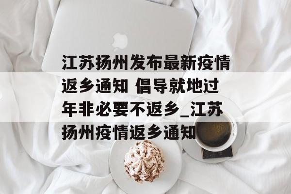 江苏扬州发布最新疫情返乡通知 倡导就地过年非必要不返乡_江苏扬州疫情返乡通知