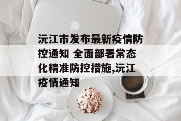 沅江市发布最新疫情防控通知 全面部署常态化精准防控措施,沅江疫情通知