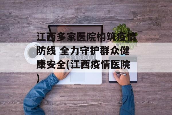 江西多家医院构筑疫情防线 全力守护群众健康安全(江西疫情医院)
