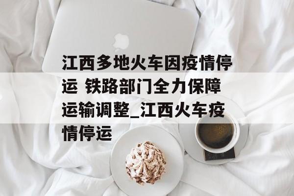 江西多地火车因疫情停运 铁路部门全力保障运输调整_江西火车疫情停运