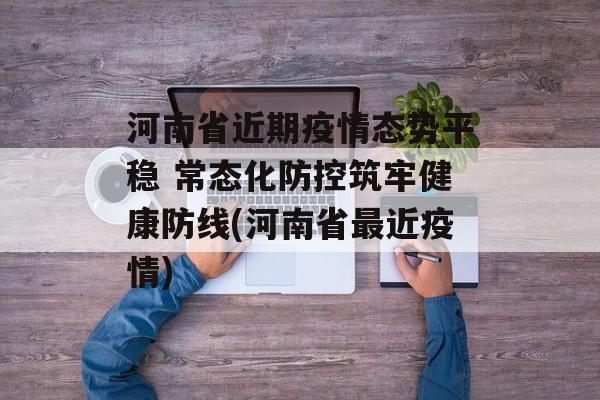 河南省近期疫情态势平稳 常态化防控筑牢健康防线(河南省最近疫情)